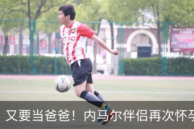 又要当爸爸！内马尔伴侣再次怀孕 两人将迎第三个女儿
